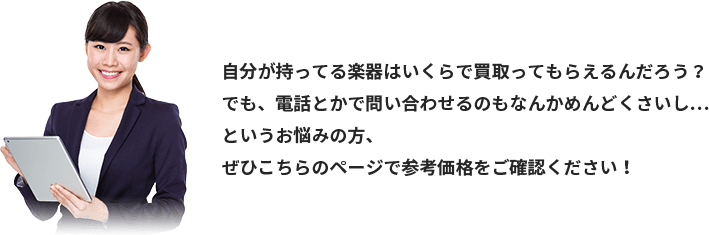 自分が持ってる楽器はいくらで買取ってもらえるんだろう？でも、電話とかで問い合わせるのもなんかめんどくさいし…というお悩みの方、ぜひこちらのページで参考価格をご確認ください！